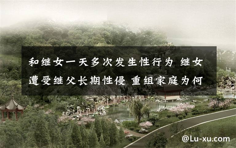 和继女一天多次发生性行为 继女遭受继父长期性侵 重组家庭为何频发性侵案