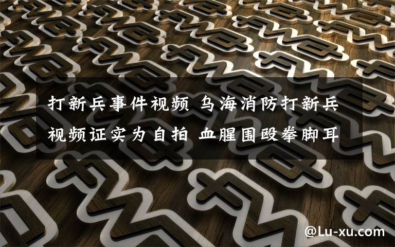 打新兵事件视频 乌海消防打新兵视频证实为自拍 血腥围殴拳脚耳光触目惊心!