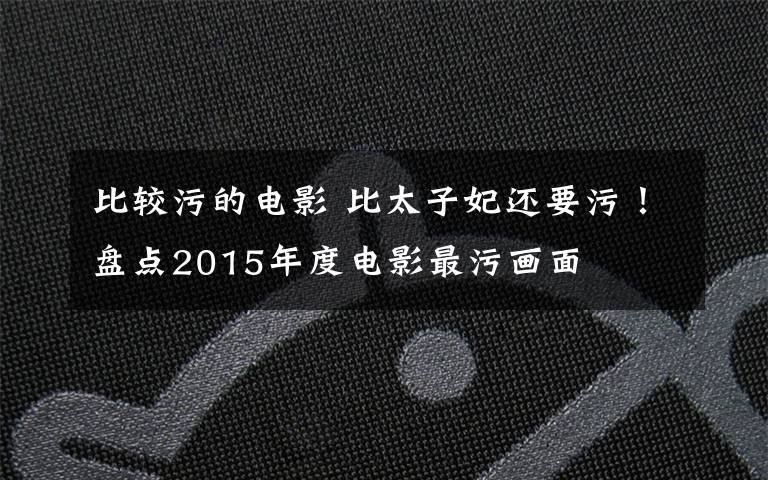 比较污的电影 比太子妃还要污!盘点2015年度电影最污画面