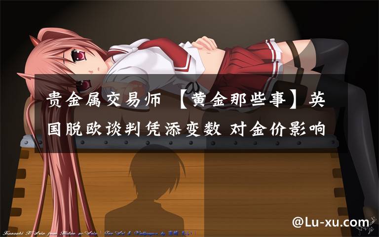 贵金属交易师 【黄金那些事】英国脱欧谈判凭添变数 对金价影响有多大?