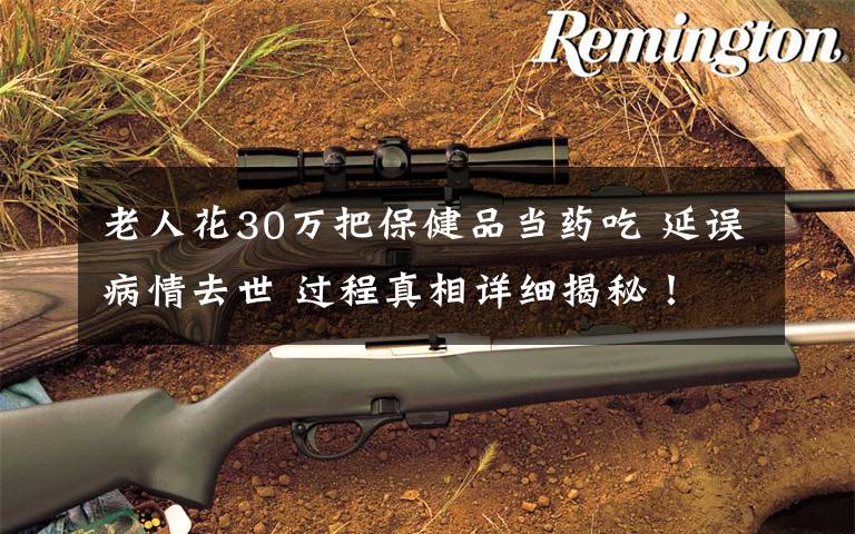 老人花30万把保健品当药吃 延误病情去世 过程真相详细揭秘!