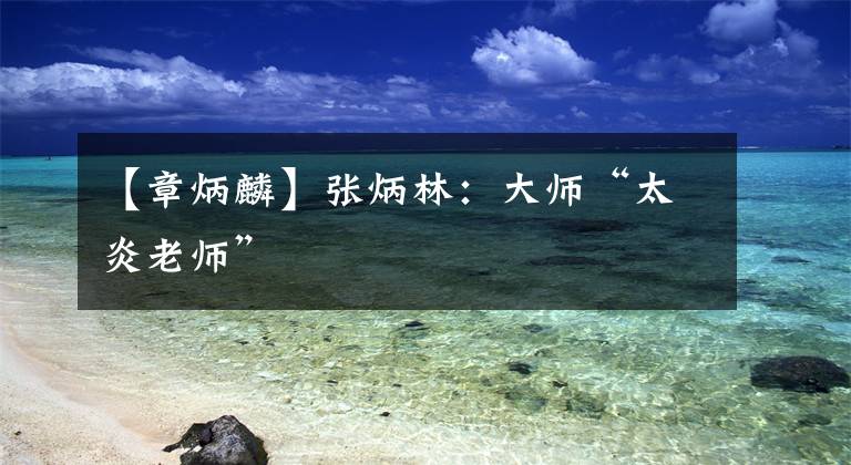 【章炳麟】张炳林:大师“太炎老师”