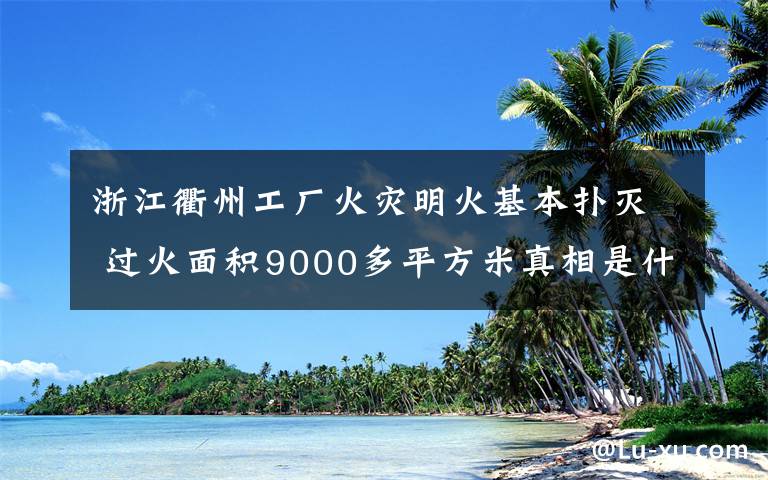 浙江衢州工厂火灾明火基本扑灭 过火面积9000多平方米真相是什么?