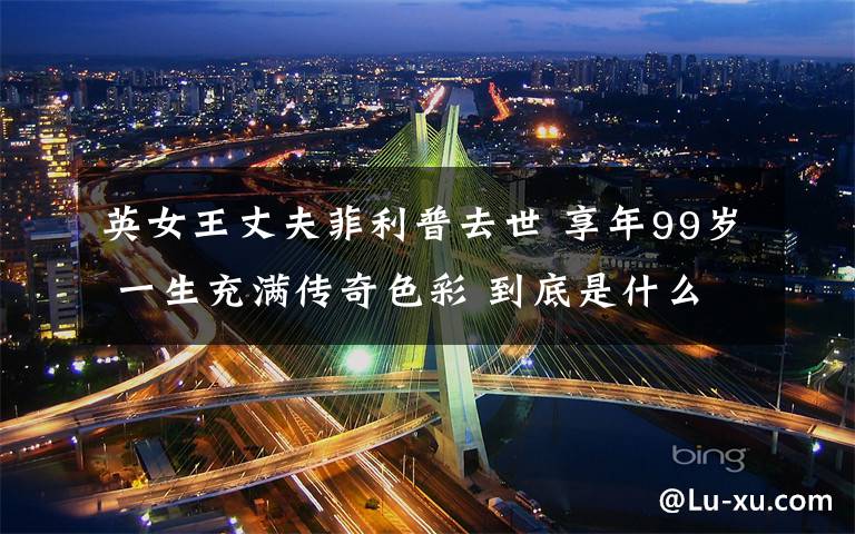 英女王丈夫菲利普去世 享年99岁 一生充满传奇色彩 到底是什么状况?