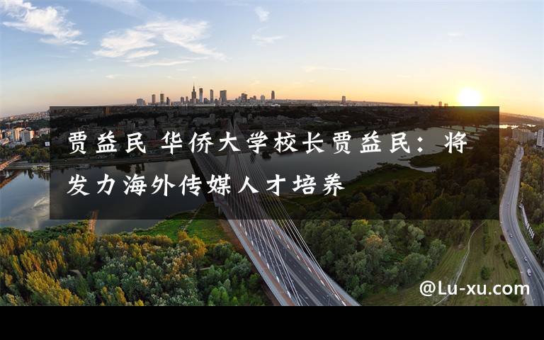 贾益民 华侨大学校长贾益民:将发力海外传媒人才培养