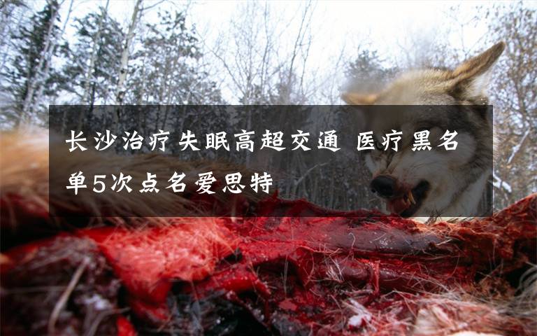长沙治疗失眠高超交通 医疗黑名单5次点名爱思特