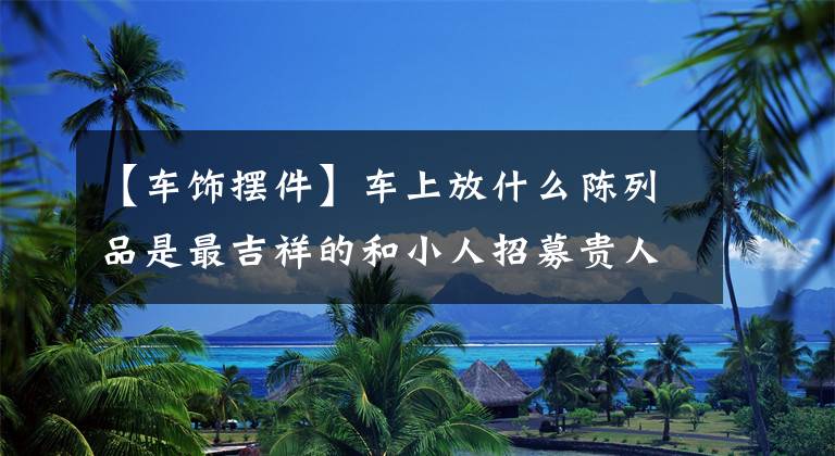 【车饰摆件】车上放什么陈列品是最吉祥的和小人招募贵人。