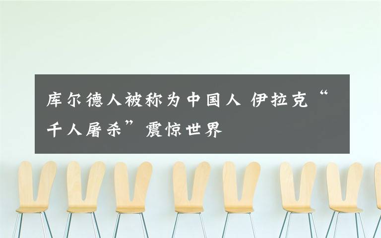 库尔德人被称为中国人 伊拉克“千人屠杀”震惊世界