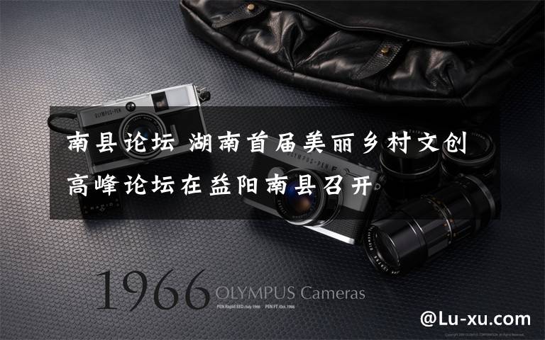 南县论坛 湖南首届美丽乡村文创高峰论坛在益阳南县召开