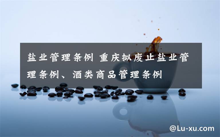 盐业管理条例 重庆拟废止盐业管理条例、酒类商品管理条例