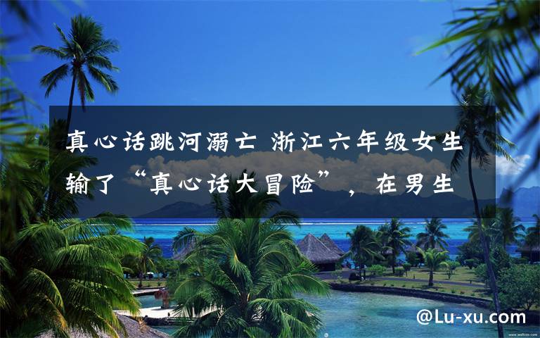 真心话跳河溺亡 浙江六年级女生输了“真心话大冒险”，在男生怂恿下跳河身亡