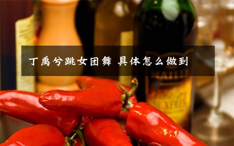 丁禹兮跳女团舞 具体怎么做到