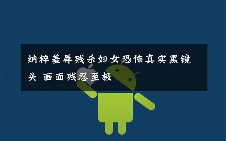 纳粹羞辱残杀妇女恐怖真实黑镜头 画面残忍至极