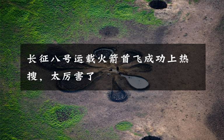 长征八号运载火箭首飞成功上热搜,太厉害了