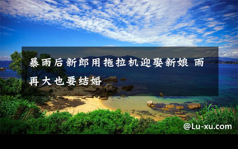 暴雨后新郎用拖拉机迎娶新娘 雨再大也要结婚