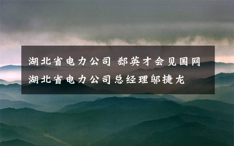 湖北省电力公司 郄英才会见国网湖北省电力公司总经理邬捷龙
