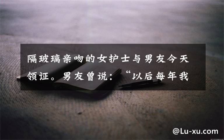 隔玻璃亲吻的女护士与男友今天领证。男友曾说:“以后每年我都会求一次婚!”