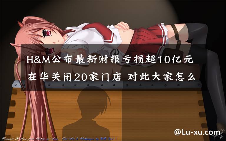 H&M公布最新财报亏损超10亿元 在华关闭20家门店 对此大家怎么看?