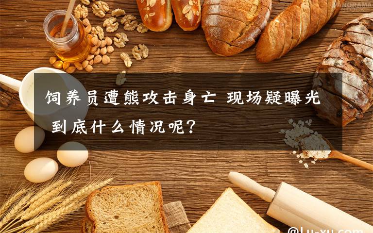 饲养员遭熊攻击身亡 现场疑曝光 到底什么情况呢?