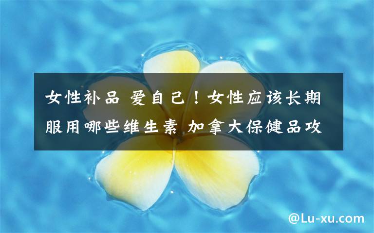 女性补品 爱自己！女性应该长期服用哪些维生素 加拿大保健品攻略之三