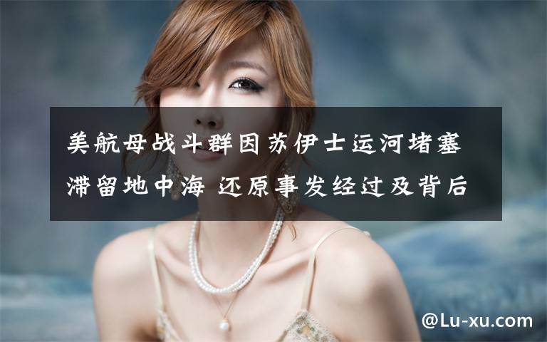 美航母战斗群因苏伊士运河堵塞滞留地中海 还原事发经过及背后真相!