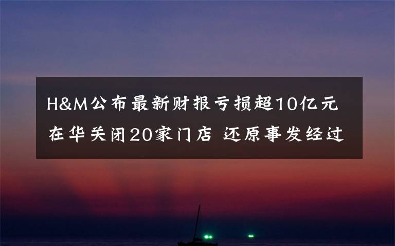 H&M公布最新财报亏损超10亿元 在华关闭20家门店 还原事发经过及背后真相!