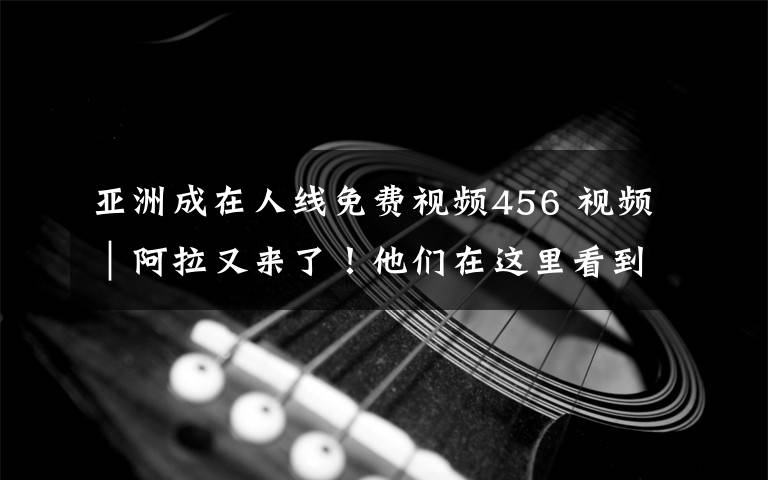 亚洲成在人线免费视频456 视频|阿拉又来了!他们在这里看到世界经济复苏的萌芽