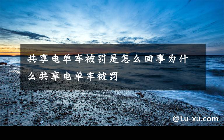 共享电单车被罚是怎么回事为什么共享电单车被罚