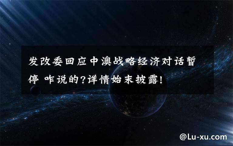 发改委回应中澳战略经济对话暂停 咋说的?详情始末披露!
