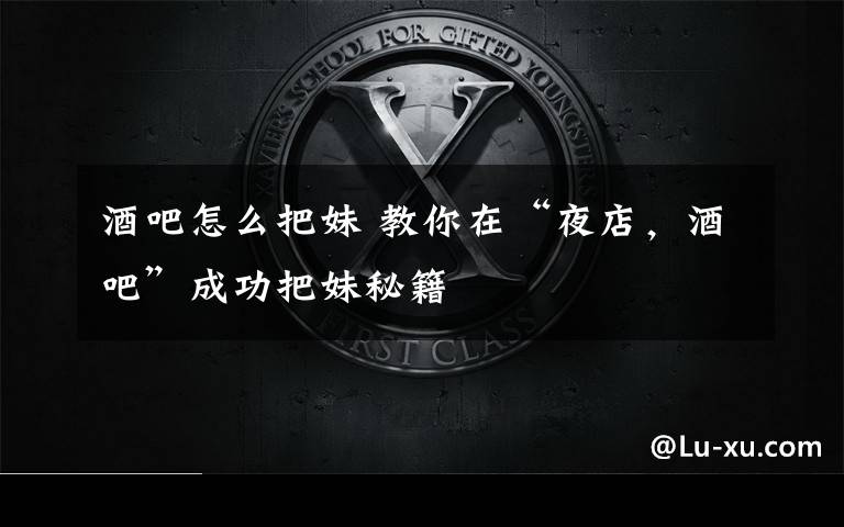 酒吧怎么把妹 教你在“夜店,酒吧”成功把妹秘籍