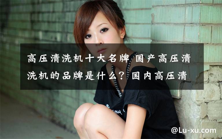 高压清洗机十大名牌 国产高压清洗机的品牌是什么?国内高压清洗机前十名