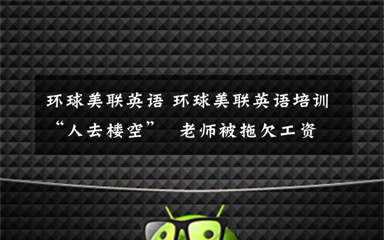 环球美联英语 环球美联英语培训“人去楼空” 老师被拖欠工资学员讨要学费
