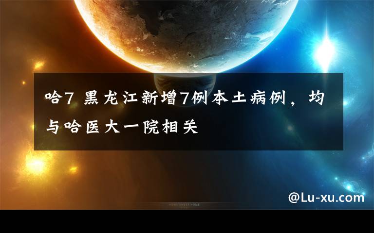 哈7 黑龙江新增7例本土病例，均与哈医大一院相关