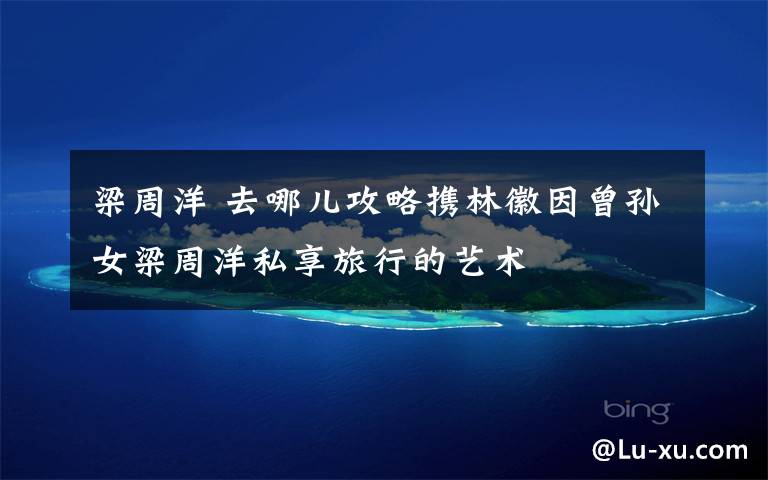 梁周洋 去哪儿攻略携林徽因曾孙女梁周洋私享旅行的艺术