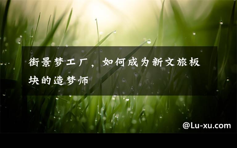 街景梦工厂,如何成为新文旅板块的造梦师