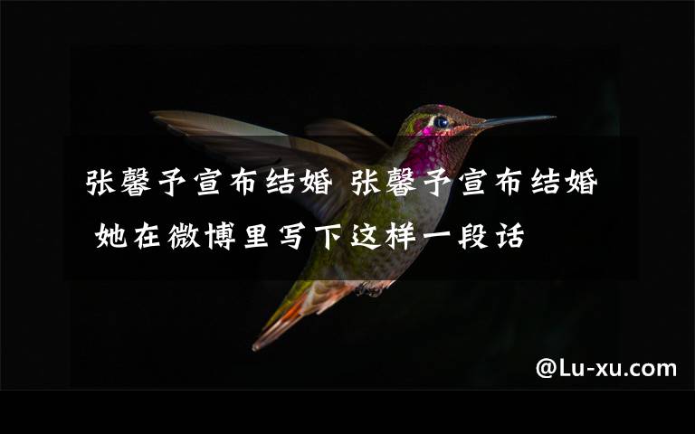 张馨予宣布结婚 张馨予宣布结婚 她在微博里写下这样一段话