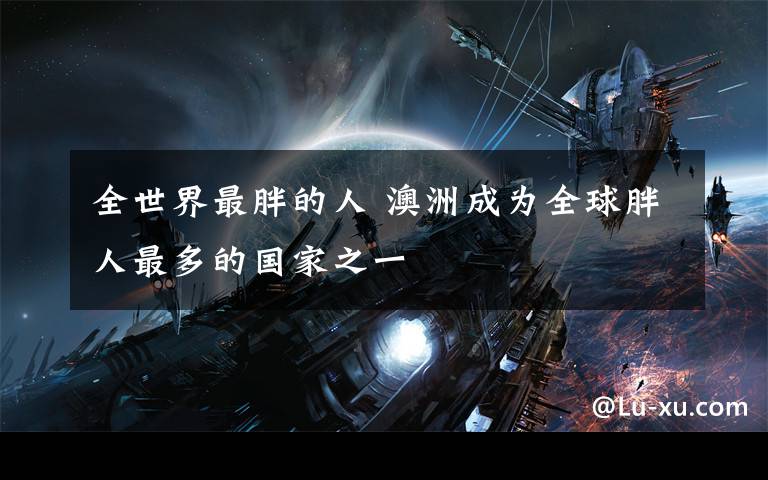 全世界最胖的人 澳洲成为全球胖人最多的国家之一