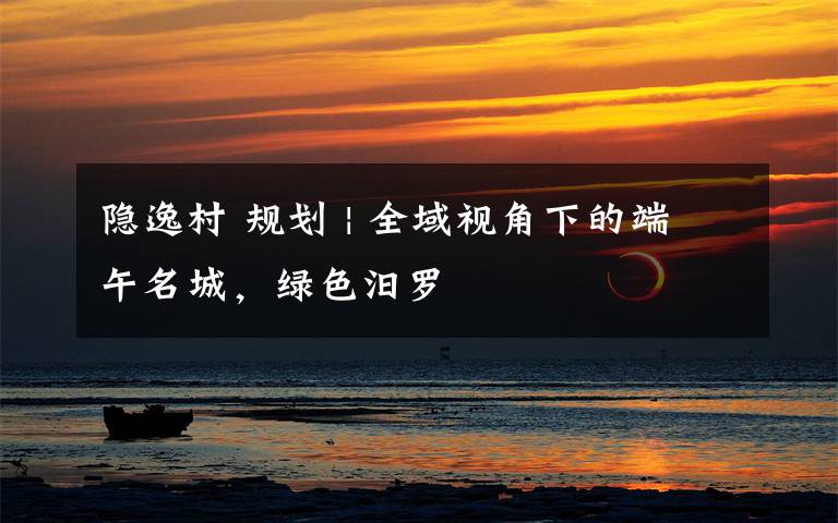 隐逸村 规划 | 全域视角下的端午名城,绿色汨罗