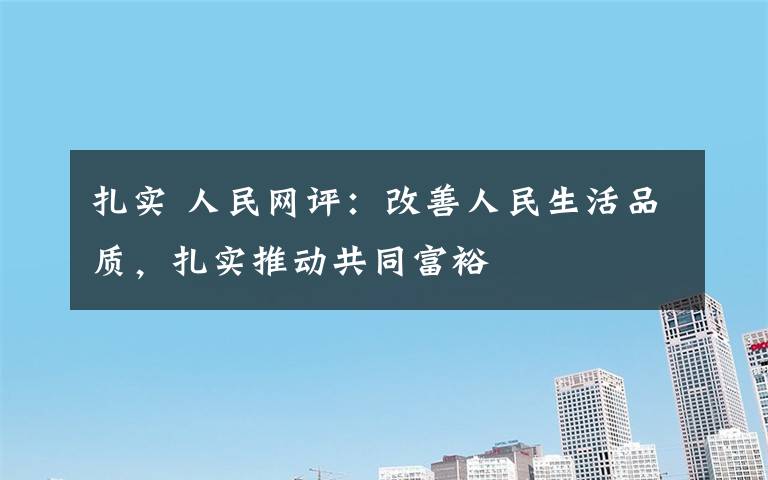 扎实 人民网评:改善人民生活品质,扎实推动共同富裕
