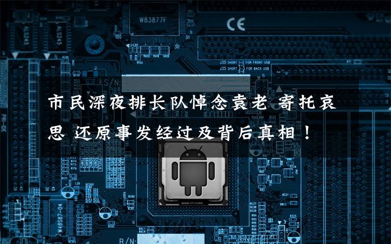 市民深夜排长队悼念袁老 寄托哀思 还原事发经过及背后真相!