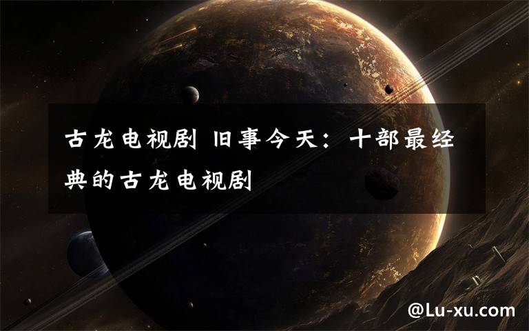 古龙电视剧 旧事今天:十部最经典的古龙电视剧