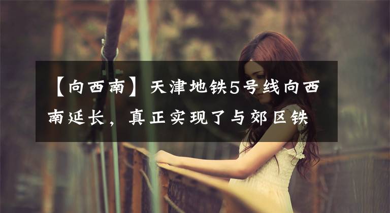 【向西南】天津地铁5号线向西南延长，真正实现了与郊区铁路第一个组团的换乘