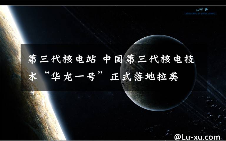 第三代核电站 中国第三代核电技术“华龙一号”正式落地拉美