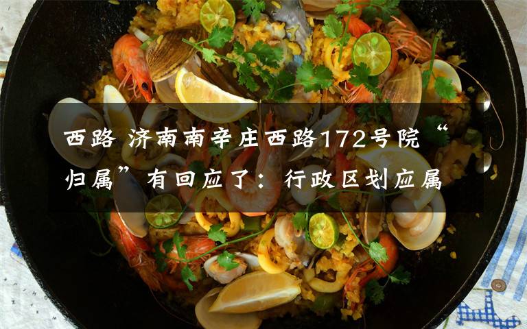 西路 济南南辛庄西路172号院“归属”有回应了:行政区划应属槐荫,管辖权归属尚需协调