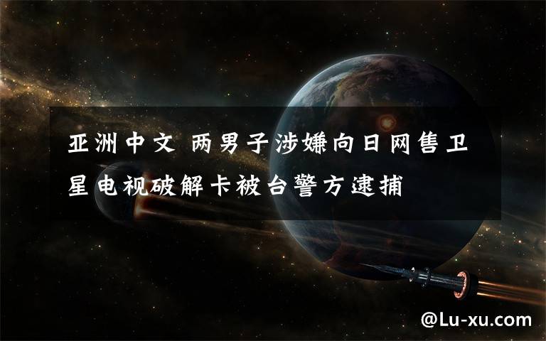 亚洲中文 两男子涉嫌向日网售卫星电视破解卡被台警方逮捕