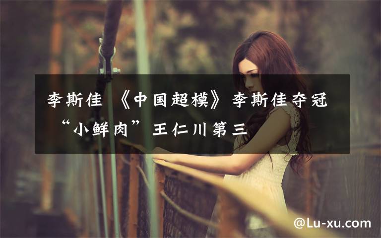 李斯佳 《中国超模》李斯佳夺冠 “小鲜肉”王仁川第三