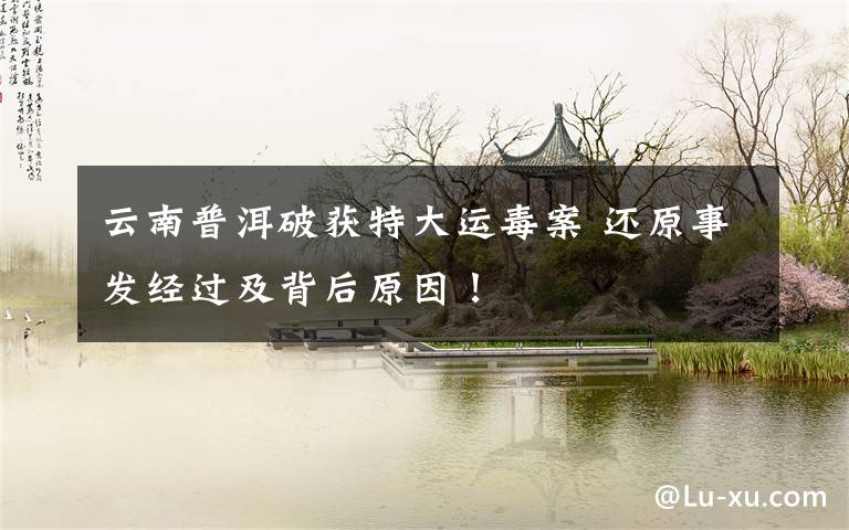 云南普洱破获特大运毒案 还原事发经过及背后原因!