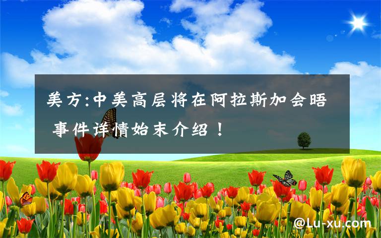 美方:中美高层将在阿拉斯加会晤 事件详情始末介绍！