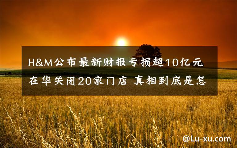 H&M公布最新财报亏损超10亿元 在华关闭20家门店 真相到底是怎样的?