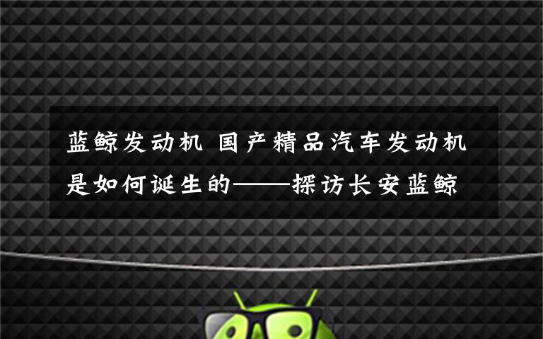 蓝鲸发动机 国产精品汽车发动机是如何诞生的——探访长安蓝鲸NE动力平台研发团队